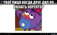 твоё лицо когда друг дал по нюхать коректор 