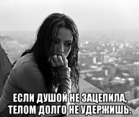  если душой не зацепила, телом долго не удержишь.