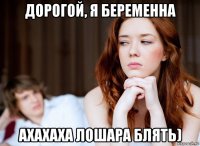 дорогой, я беременна ахахаха лошара блять)