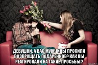  девушки, а вас мужчины просили возвращать подаренное? как вы реагировали на такие просьбы?