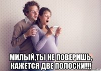  милый,ты не поверишь, кажется две полоски!!!