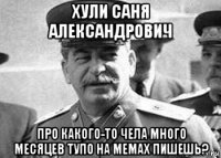хули саня александрович про какого-то чела много месяцев тупо на мемах пишешь?