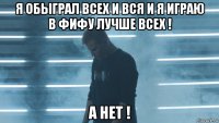 я обыграл всех и вся и я играю в фифу лучше всех ! а нет !