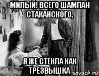милый! всего шампан стаканского, я же стекла как трезвышка