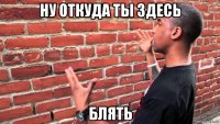 ну откуда ты здесь блять