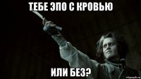 тебе эпо с кровью или без?