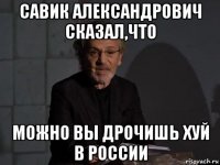 савик александрович сказал,что можно вы дрочишь хуй в россии