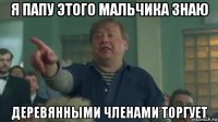 я папу этого мальчика знаю деревянными членами торгует