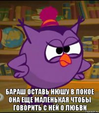  бараш оставь нюшу в покое она еще маленькая чтобы говорить с ней о любви