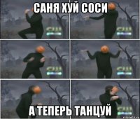 саня хуй соси а теперь танцуй