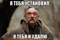 я тебя установил, я тебя и удалю