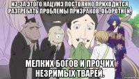 из-за этого нацумэ постоянно приходится разгребать проблемы призраков, оборотней, мелких богов и прочих незримых тварей.