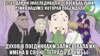 этот дар он унаследовал от своей бабушки, рэйко нацумэ, которая побеждала духов в поединках и записывала их имена в свою «тетрадь дружбы».