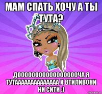 мам спать хочу а ты тута? доооооооооооооооооча я тутаааааааааааааа и втиливони ни сити ;)