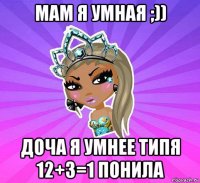 мам я умная ;)) доча я умнее типя 12+3=1 понила
