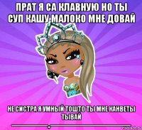 прат я са клавную но ты суп кашу малоко мне довай не систра я умный тошто ты мне канветы тывай -------------------,,------------------------------------------