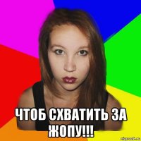 чтоб схватить за жопу!!!