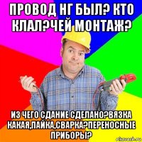 провод нг был? кто клал?чей монтаж? из чего сдание сделано?вязка какая,пайка,сварка?переносные приборы?