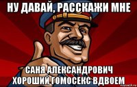 ну давай, расскажи мне саня александрович хороший гомосекс вдвоем