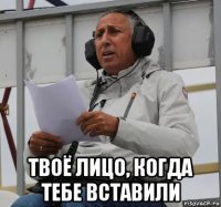  твоё лицо, когда тебе вставили