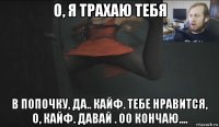о, я трахаю тебя в попочку, да.. кайф. тебе нравится, о, кайф. давай . оо кончаю....