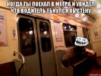 когда ты поехал в метро и увидел что водитель ёбнулся об стену 