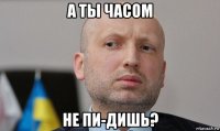 а ты часом не пи-дишь?