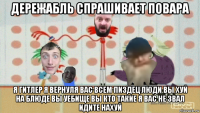 дережабль спрашивает повара я гитлер я вернуля вас всем пиздец люди вы хуй на блюде вы уебище вы кто такие я вас не звал идите нахуй