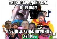 ты косарь дай всем корешам на улице хуям, на улице хуям.