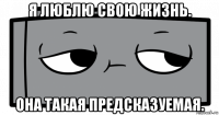 я люблю свою жизнь. она такая предсказуемая.