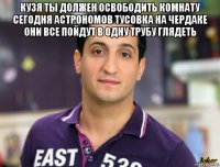 кузя ты должен освободить комнату сегодня астрономов тусовка на чердаке они все пойдут в одну трубу глядеть 