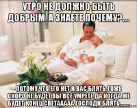 утро не должно быть добрым. а знаете почему?.... потому что его нет и вас блять тоже скоро не будет вы все умрете да когда же будет конец светааааа господи блять........