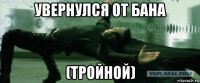 увернулся от бана (тройной)