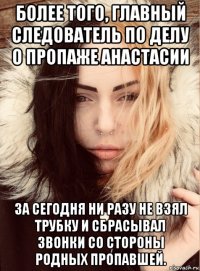 более того, главный следователь по делу о пропаже анастасии за сегодня ни разу не взял трубку и сбрасывал звонки со стороны родных пропавшей.