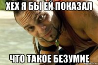 хех я бы ей показал что такое безумие