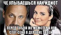 че улыбаешься как идиот перед тобой же мемстер а не стог сена в деревне твоей