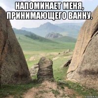 напоминает меня, принимающего ванну. 