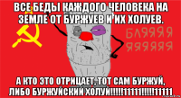 все беды каждого человека на земле от буржуев и их холуев. а кто это отрицает, тот сам буржуй, либо буржуйский холуй!!!!!11111!!!!!11111