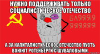 нужно поддерживать только социалистическое отечество а за капиталистическое отечество пусть воюют ротенберги с шуваловыми.