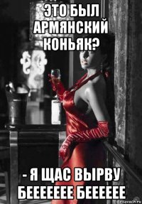 это был армянский коньяк? - я щас вырву беееееее бееееее