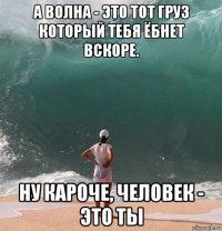 а волна - это тот груз который тебя ёбнет вскоре. ну кароче, человек - это ты