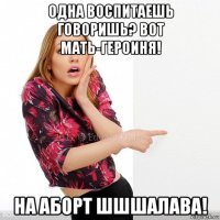 одна воспитаешь говоришь? вот мать-героиня! на аборт шшшалава!