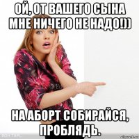 ой, от вашего сына мне ничего не надо!)) на аборт собирайся, проблядь.
