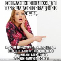 вон мамкины женихи для тебя-шалавы выращеные сидят, ждут не дождутся такую проблядь всю переёбаную с квартирами и машинами! беги скорее нагоняй-замуж просись!