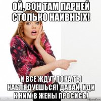 ой, вон там парней столько наивных! и все ждут пока ты наблядуешься! давай, иди к ним в жены просись!
