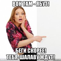 вон там - ябут! беги скорее! тебя-шалаву ждут!