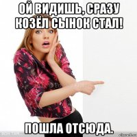ой видишь, сразу козёл сынок стал! пошла отсюда.