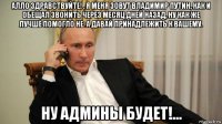 алло здравствуйте! , я меня зовут владимир путин, как и обещал звонить через месяц дней назад, ну как же лучше помогло не. а давай принадлежить к вашему. ну админы будет!...