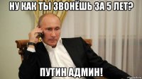 ну как ты звонёшь за 5 лет? путин админ!