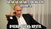 ха-ха-ха-ха-ха!, спасибо не звонить. очень, очень круто.